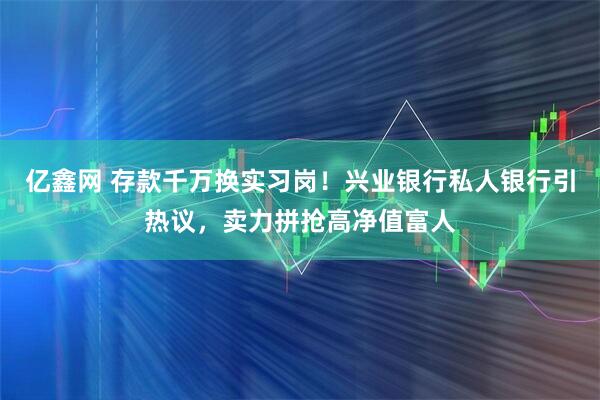 亿鑫网 存款千万换实习岗！兴业银行私人银行引热议，卖力拼抢高净值富人