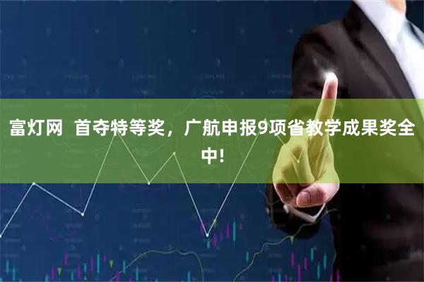 富灯网  首夺特等奖，广航申报9项省教学成果奖全中!