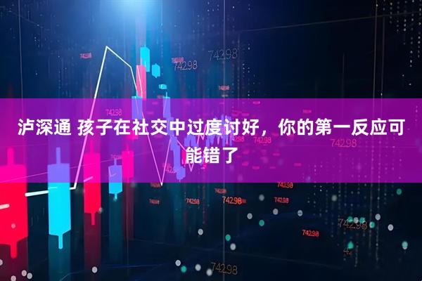 泸深通 孩子在社交中过度讨好，你的第一反应可能错了