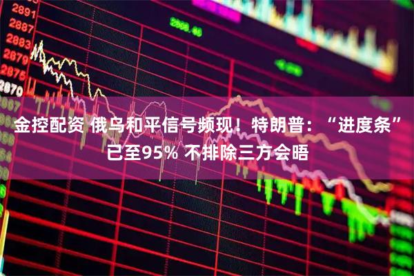 金控配资 俄乌和平信号频现！特朗普：“进度条”已至95% 不排除三方会晤