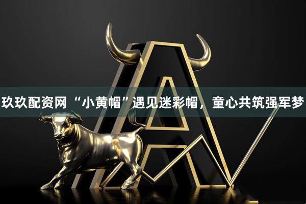 玖玖配资网 “小黄帽”遇见迷彩帽，童心共筑强军梦