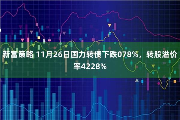 新富策略 11月26日国力转债下跌078%，转股溢价率4228%