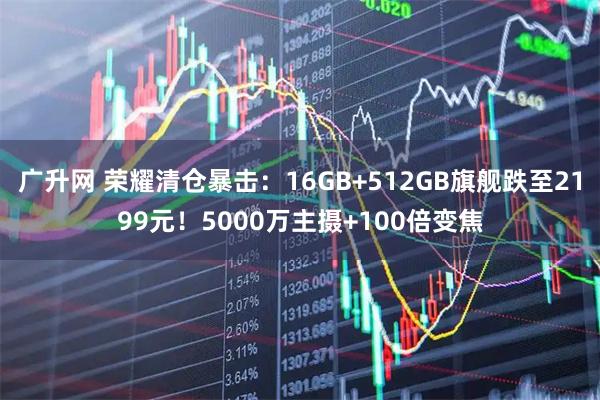 广升网 荣耀清仓暴击：16GB+512GB旗舰跌至2199元！5000万主摄+100倍变焦