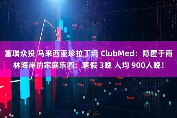 富瑞众投 马来西亚珍拉丁湾 ClubMed：隐匿于雨林海岸的家庭乐园：寒假 3晚 人均 900人晚！