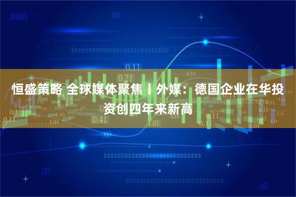 恒盛策略 全球媒体聚焦丨外媒：德国企业在华投资创四年来新高