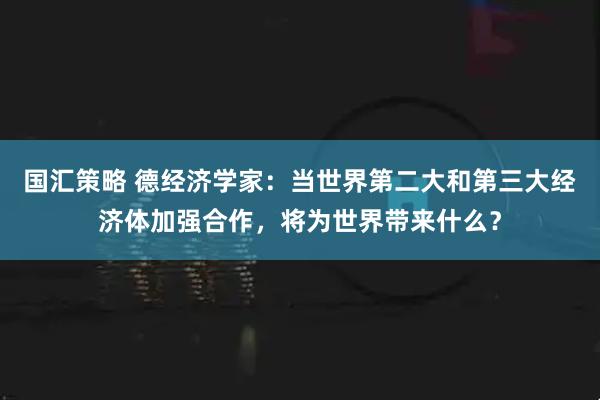 国汇策略 德经济学家：当世界第二大和第三大经济体加强合作，将为世界带来什么？