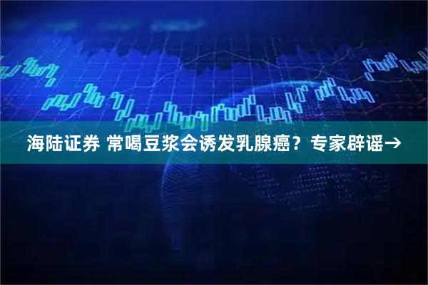 海陆证券 常喝豆浆会诱发乳腺癌？专家辟谣→
