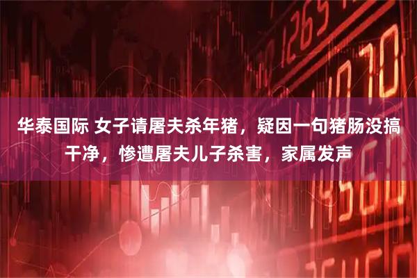 华泰国际 女子请屠夫杀年猪，疑因一句猪肠没搞干净，惨遭屠夫儿子杀害，家属发声